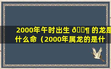 2000年午时出生 🐶 的龙是什么命（2000年属龙的是什 🐠 么命,几月生最好）